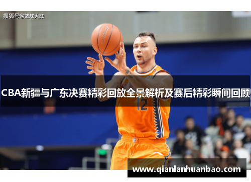 CBA新疆与广东决赛精彩回放全景解析及赛后精彩瞬间回顾